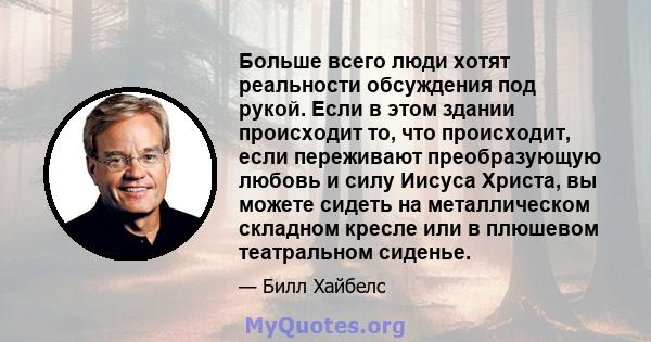 Больше всего люди хотят реальности обсуждения под рукой. Если в этом здании происходит то, что происходит, если переживают преобразующую любовь и силу Иисуса Христа, вы можете сидеть на металлическом складном кресле или 