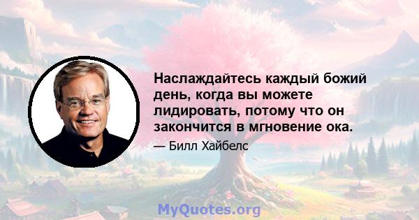 Наслаждайтесь каждый божий день, когда вы можете лидировать, потому что он закончится в мгновение ока.