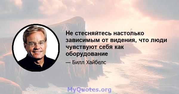 Не стесняйтесь настолько зависимым от видения, что люди чувствуют себя как оборудование