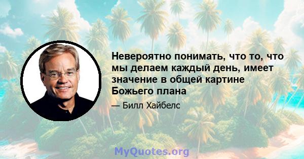 Невероятно понимать, что то, что мы делаем каждый день, имеет значение в общей картине Божьего плана