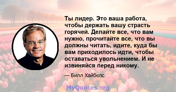 Ты лидер. Это ваша работа, чтобы держать вашу страсть горячей. Делайте все, что вам нужно, прочитайте все, что вы должны читать, идите, куда бы вам приходилось идти, чтобы оставаться увольнением. И не извиняйся перед