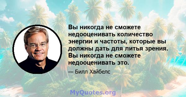 Вы никогда не сможете недооценивать количество энергии и частоты, которые вы должны дать для литья зрения. Вы никогда не сможете недооценивать это.