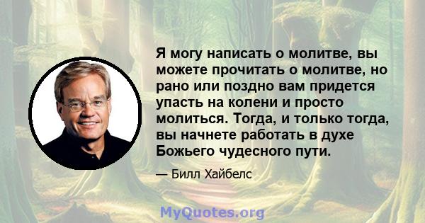 Я могу написать о молитве, вы можете прочитать о молитве, но рано или поздно вам придется упасть на колени и просто молиться. Тогда, и только тогда, вы начнете работать в духе Божьего чудесного пути.