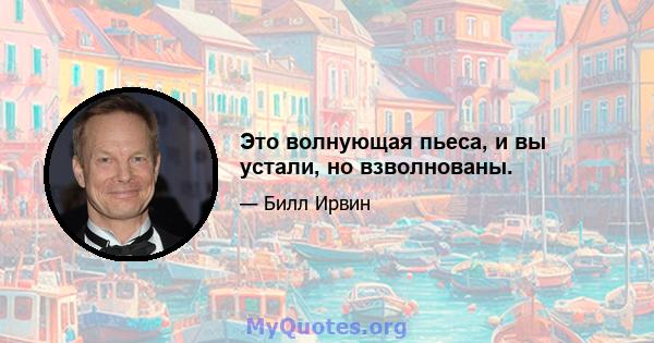 Это волнующая пьеса, и вы устали, но взволнованы.