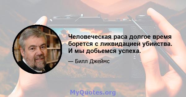 Человеческая раса долгое время борется с ликвидацией убийства. И мы добьемся успеха.