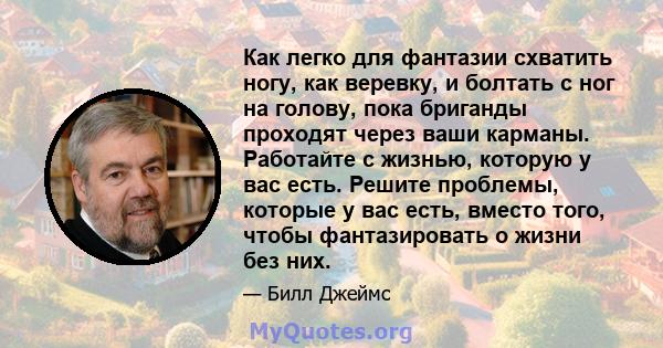 Как легко для фантазии схватить ногу, как веревку, и болтать с ног на голову, пока бриганды проходят через ваши карманы. Работайте с жизнью, которую у вас есть. Решите проблемы, которые у вас есть, вместо того, чтобы