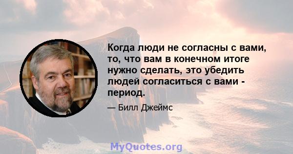 Когда люди не согласны с вами, то, что вам в конечном итоге нужно сделать, это убедить людей согласиться с вами - период.