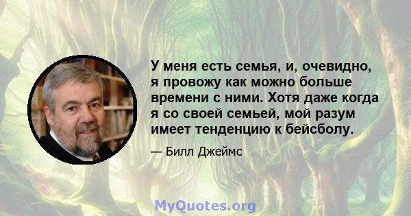 У меня есть семья, и, очевидно, я провожу как можно больше времени с ними. Хотя даже когда я со своей семьей, мой разум имеет тенденцию к бейсболу.