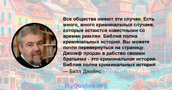 Все общества имеют эти случаи. Есть много, много криминальных случаев, которые остаются известными со времен римлян. Библия полна криминальных историй. Вы можете почти перевернуться на страницу. Джозеф продан в рабство