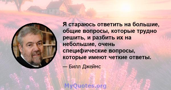 Я стараюсь ответить на большие, общие вопросы, которые трудно решить, и разбить их на небольшие, очень специфические вопросы, которые имеют четкие ответы.