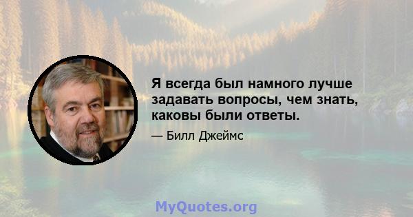 Я всегда был намного лучше задавать вопросы, чем знать, каковы были ответы.