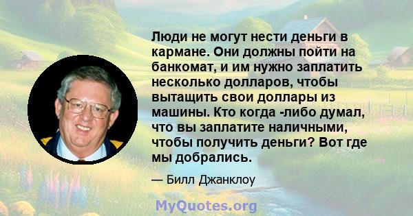 Люди не могут нести деньги в кармане. Они должны пойти на банкомат, и им нужно заплатить несколько долларов, чтобы вытащить свои доллары из машины. Кто когда -либо думал, что вы заплатите наличными, чтобы получить