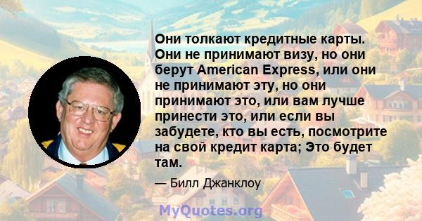 Они толкают кредитные карты. Они не принимают визу, но они берут American Express, или они не принимают эту, но они принимают это, или вам лучше принести это, или если вы забудете, кто вы есть, посмотрите на свой кредит 