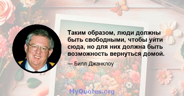 Таким образом, люди должны быть свободными, чтобы уйти сюда, но для них должна быть возможность вернуться домой.