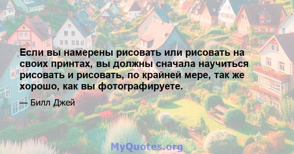 Если вы намерены рисовать или рисовать на своих принтах, вы должны сначала научиться рисовать и рисовать, по крайней мере, так же хорошо, как вы фотографируете.