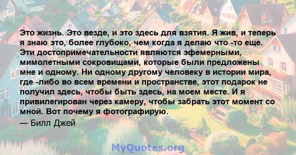 Это жизнь. Это везде, и это здесь для взятия. Я жив, и теперь я знаю это, более глубоко, чем когда я делаю что -то еще. Эти достопримечательности являются эфемерными, мимолетными сокровищами, которые были предложены мне 