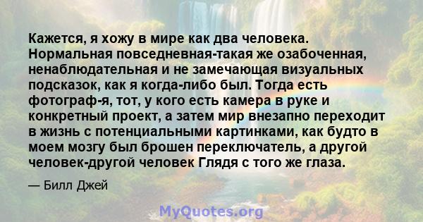 Кажется, я хожу в мире как два человека. Нормальная повседневная-такая же озабоченная, ненаблюдательная и не замечающая визуальных подсказок, как я когда-либо был. Тогда есть фотограф-я, тот, у кого есть камера в руке и 