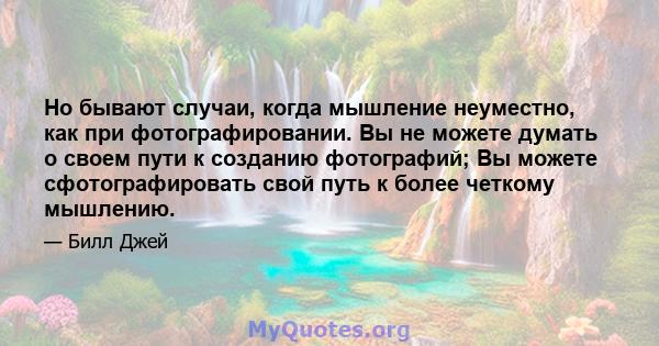 Но бывают случаи, когда мышление неуместно, как при фотографировании. Вы не можете думать о своем пути к созданию фотографий; Вы можете сфотографировать свой путь к более четкому мышлению.