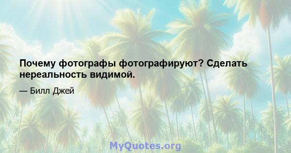 Почему фотографы фотографируют? Сделать нереальность видимой.