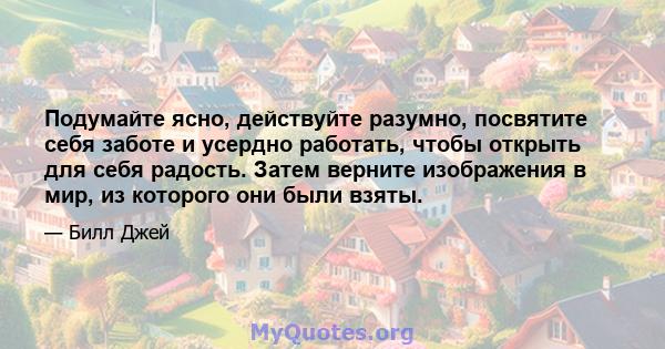 Подумайте ясно, действуйте разумно, посвятите себя заботе и усердно работать, чтобы открыть для себя радость. Затем верните изображения в мир, из которого они были взяты.