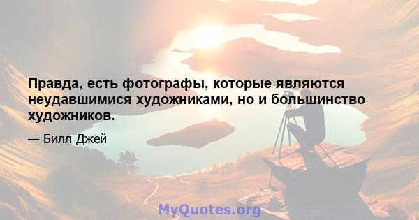 Правда, есть фотографы, которые являются неудавшимися художниками, но и большинство художников.