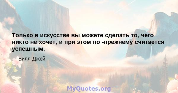 Только в искусстве вы можете сделать то, чего никто не хочет, и при этом по -прежнему считается успешным.