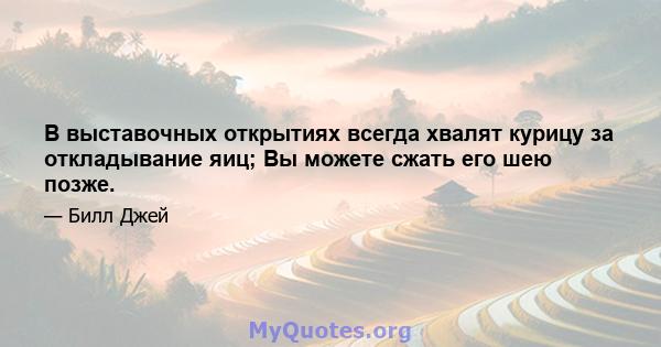 В выставочных открытиях всегда хвалят курицу за откладывание яиц; Вы можете сжать его шею позже.