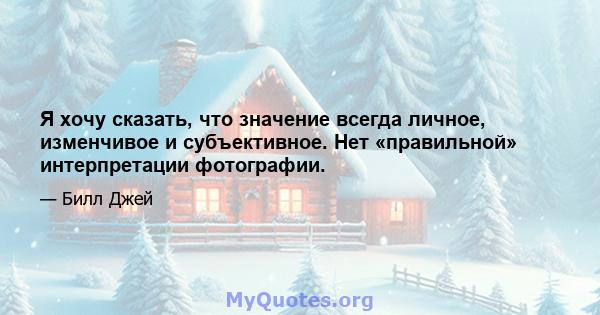 Я хочу сказать, что значение всегда личное, изменчивое и субъективное. Нет «правильной» интерпретации фотографии.