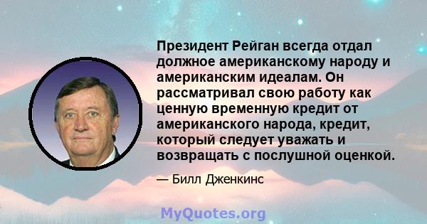 Президент Рейган всегда отдал должное американскому народу и американским идеалам. Он рассматривал свою работу как ценную временную кредит от американского народа, кредит, который следует уважать и возвращать с