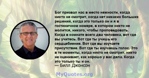 Бог призвал нас в место нежности, когда никто не смотрит, когда нет никаких больших решений, когда это только он и я в гостиничном номере, в котором никто не молится, никого, чтобы проповедовать. Когда в комнате всего