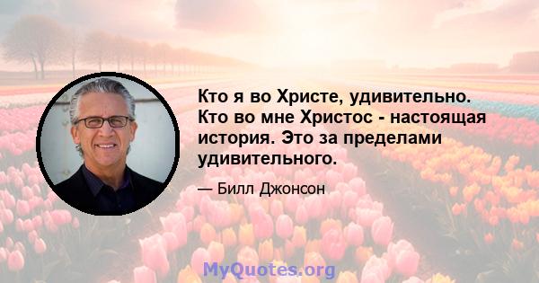 Кто я во Христе, удивительно. Кто во мне Христос - настоящая история. Это за пределами удивительного.