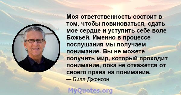 Моя ответственность состоит в том, чтобы повиноваться, сдать мое сердце и уступить себе воле Божьей. Именно в процессе послушания мы получаем понимание. Вы не можете получить мир, который проходит понимание, пока не