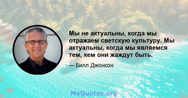 Мы не актуальны, когда мы отражаем светскую культуру. Мы актуальны, когда мы являемся тем, кем они жаждут быть.