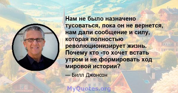 Нам не было назначено тусоваться, пока он не вернется, нам дали сообщение и силу, которая полностью революционизирует жизнь. Почему кто -то хочет встать утром и не формировать ход мировой истории?