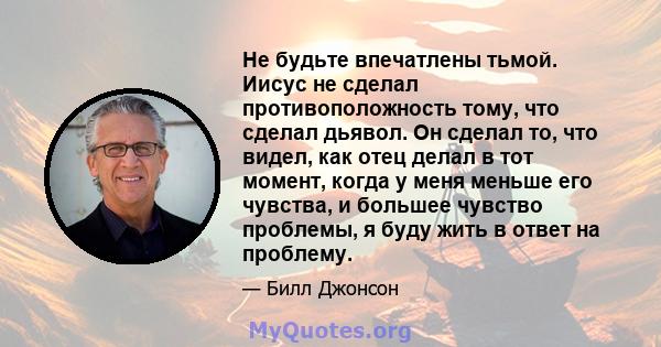 Не будьте впечатлены тьмой. Иисус не сделал противоположность тому, что сделал дьявол. Он сделал то, что видел, как отец делал в тот момент, когда у меня меньше его чувства, и большее чувство проблемы, я буду жить в