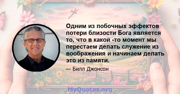 Одним из побочных эффектов потери близости Бога является то, что в какой -то момент мы перестаем делать служение из воображения и начинаем делать это из памяти.