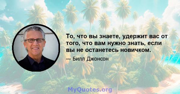 То, что вы знаете, удержит вас от того, что вам нужно знать, если вы не останетесь новичком.