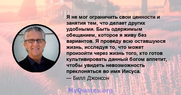 Я не мог ограничить свои ценности и занятия тем, что делает других удобными. Быть одержимым обещанием, которое я живу без вариантов. Я проведу всю оставшуюся жизнь, исследуя то, что может произойти через жизнь того, кто 