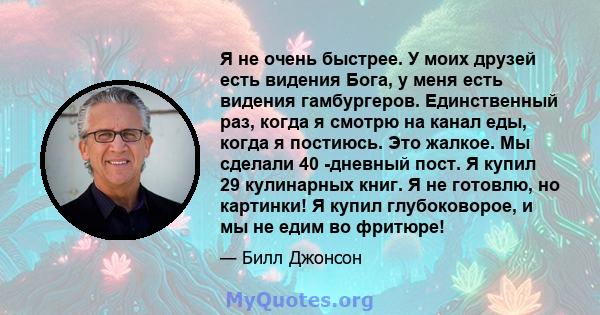 Я не очень быстрее. У моих друзей есть видения Бога, у меня есть видения гамбургеров. Единственный раз, когда я смотрю на канал еды, когда я постиюсь. Это жалкое. Мы сделали 40 -дневный пост. Я купил 29 кулинарных книг. 