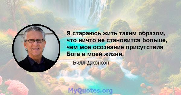 Я стараюсь жить таким образом, что ничто не становится больше, чем мое осознание присутствия Бога в моей жизни.