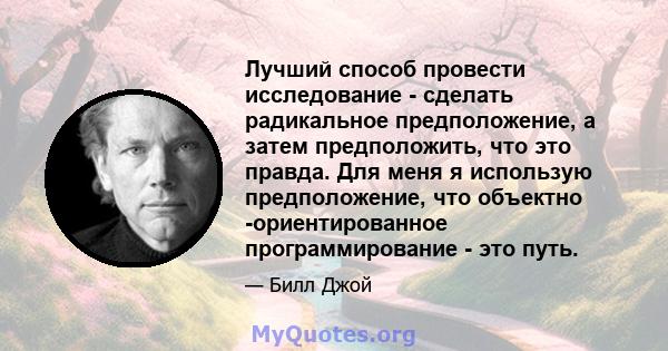 Лучший способ провести исследование - сделать радикальное предположение, а затем предположить, что это правда. Для меня я использую предположение, что объектно -ориентированное программирование - это путь.