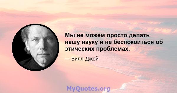 Мы не можем просто делать нашу науку и не беспокоиться об этических проблемах.