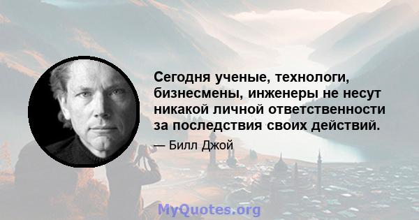 Сегодня ученые, технологи, бизнесмены, инженеры не несут никакой личной ответственности за последствия своих действий.