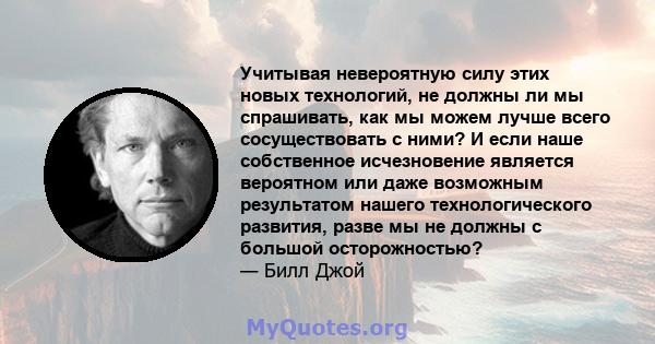 Учитывая невероятную силу этих новых технологий, не должны ли мы спрашивать, как мы можем лучше всего сосуществовать с ними? И если наше собственное исчезновение является вероятном или даже возможным результатом нашего