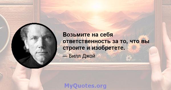 Возьмите на себя ответственность за то, что вы строите и изобретете.