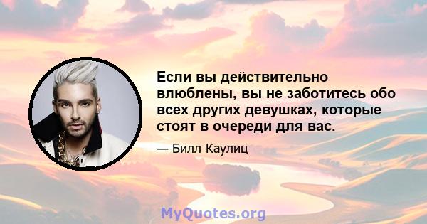 Если вы действительно влюблены, вы не заботитесь обо всех других девушках, которые стоят в очереди для вас.