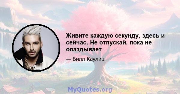 Живите каждую секунду, здесь и сейчас. Не отпускай, пока не опаздывает