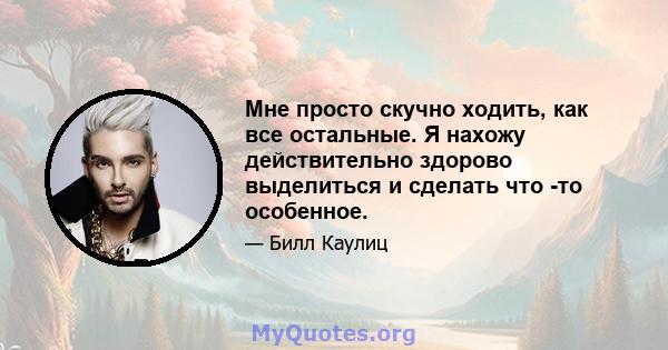 Мне просто скучно ходить, как все остальные. Я нахожу действительно здорово выделиться и сделать что -то особенное.