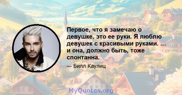 Первое, что я замечаю о девушке, это ее руки. Я люблю девушек с красивыми руками. ... и она, должно быть, тоже спонтанна.