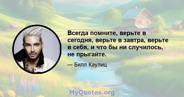 Всегда помните, верьте в сегодня, верьте в завтра, верьте в себя, и что бы ни случилось, не прыгайте.